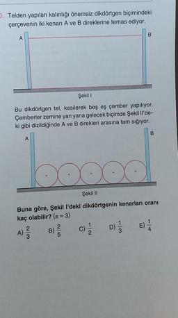 D. Telden yapılan kalınlığı önemsiz dikdörtgen biçimindeki
çerçevenin iki kenarı A ve B direklerine temas ediyor.
A
Şekil I
Bu dikdörtgen tel, kesilerek beş eş çember yapılıyor.
Çemberler zemine yan yana gelecek biçimde Şekil Il'de-
ki gibi dizildiğinde A ve B direkleri arasına tam sığıyor.
A
B
D) 1/3
B
Şekil II
Buna göre, Şekil l'deki dikdörtgenin kenarları oranı
kaç olabilir? (n = 3)
A) 2²/23
B) // C) 1/1/
E) 1/