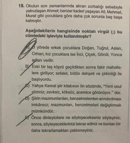18. Okulun son zamanlarında akran zorbalığı sebebiyle
yalnızlaşan Ahmet; benzer kaderi yaşayan Ali, Mehmet,
Murat gibi çocuklara göre daha çok sorunla baş başa
kalmıştır.
Aşağıdakilerin hangisinde noktalı virgül (;) bu
cümledeki işleviyle kullanılmıştır?
yörede erkek çocuklara Doğan, Tuğrul, Aslan,
Orhan; kız çocuklara ise İnci, Çiçek, Gönül, Yonca
adları verilir.
BY Eski bir taş köprü geçildikten sonra fakir mahalle-
lere giriliyor; sefalet, bütün dehşeti ve çirkinliği ile
başlıyordu.
Yahya Kemal şiir kitabının ön sözünde, "Yeni usul
şiirimiz, zevksiz, köksüz, acemice görünüyor." der.
Şiirin mazmunlardan, benzetmelerden arındırılması
imkânsız; mazmunları, benzetmeleri değiştirmek
mümkündür.
Önce dinleyicilere ne söyleyecekseniz söyleyiniz;
sonra, söyleyeceklerinizi tekrar ediniz ve bunları bir
daha tekrarlamaktan çekinmeyiniz.