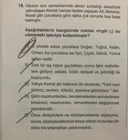 18. Okulun son zamanlarında akran zorbalığı sebebiyle
yalnızlaşan Ahmet; benzer kaderi yaşayan Ali, Mehmet,
Murat gibi çocuklara göre daha çok sorunla baş başa
kalmıştır.
Aşağıdakilerin hangisinde noktalı virgül (;) bu
cümledeki işleviyle kullanılmıştır?
yörede erkek çocuklara Doğan, Tuğrul, Aslan,
Orhan; kız çocuklara ise İnci, Çiçek, Gönül, Yonca
adları verilir.
BY Eski bir taş köprü geçildikten sonra fakir mahalle-
lere giriliyor; sefalet, bütün dehşeti ve çirkinliği ile
başlıyordu.
Yahya Kemal şiir kitabının ön sözünde, "Yeni usul
şiirimiz, zevksiz, köksüz, acemice görünüyor." der.
Şiirin mazmunlardan, benzetmelerden arındırılması
imkânsız; mazmunları, benzetmeleri değiştirmek
mümkündür.
Önce dinleyicilere ne söyleyecekseniz söyleyiniz;
sonra, söyleyeceklerinizi tekrar ediniz ve bunları bir
daha tekrarlamaktan çekinmeyiniz.