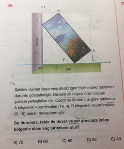 38.
duvar
x
A) 75
J
yer
B) 68
16
Şekilde duvara dayanmış dikdörtgen biçimindeki tablonun
durumu gösterilmiştir. Duvarın alt köşesi orijin olacak
şekilde yerleştirilen dik koordinat düzlemine göre tablonun
A köşesinin koordinatları (16, 4), B köşesinin koordinatları
(6, 19) olarak hesaplanmıştır.
A
Bu durumda, tablo ile duvar ve yer arasında kalan
bölgenin alanı kaç birimkare olur?
C) 60
X
D) 52
E) 49
39