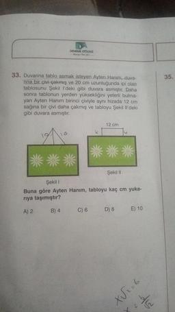 DENEME ATÖLYESİ
Ayda J
33. Duvarına tablo asmak isteyen Ayten Hanım, duva-
rina bir çivi çakmış ve 20 cm uzunluğunda ipi olan
tablosunu Şekil l'deki gibi duvara asmıştır. Daha
sonra tablonun yerden yüksekliğini yeterli bulma-
yan Ayten Hanım birinci çiviyle aynı hizada 12 cm
sağına bir çivi daha çakmış ve tabloyu Şekil Il'deki
gibi duvara asmıştır.
B) 4
u
C) 6
12 cm
Şekil I
Buna göre Ayten Hanım, tabloyu kaç cm yuka-
rıya taşımıştır?
A) 2
Şekil II
D) 8
E) 10
9=X
1/2
35.