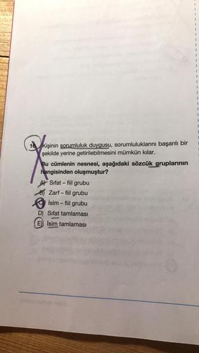 k
Kişinin sorumluluk duygusu, sorumluluklarını başarılı bir
şekilde yerine getirilebilmesini mümkün kılar.
Bu cümlenin nesnesi, aşağıdaki sözcük gruplarının
hangisinden oluşmuştur?
A Sifat-fiil grubu
B) Zarf - fiil grubu
İsim - fiil grubu
D) Sifat tamlamas