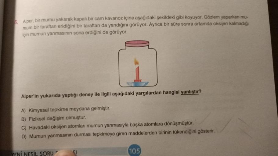 5. Alper, bir mumu yakarak kapalı bir cam kavanoz içine aşağıdaki şekildeki gibi koyuyor. Gözlem yaparken mu-
mum bir taraftan eridiğini bir taraftan da yandığını görüyor. Ayrıca bir süre sonra ortamda oksijen kalmadığı
için mumun yanmasının sona erdiğini 