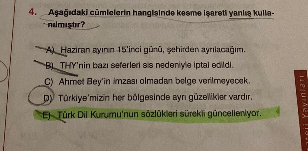 4.
Aşağıdaki cümlelerin hangisinde kesme işareti yanlış kulla-
nılmıştır?
A) Haziran ayının 15'inci günü, şehirden ayrılacağım.
B) THY'nin bazı seferleri sis nedeniyle iptal edildi.
C) Ahmet Bey'in imzası olmadan belge verilmeyecek.
D) Türkiye'mizin her bö