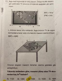 PALME
YAYINEVİ
11. Ayşe kare biçiminde bir örtü yapıyor. Örtüyü KLMN dikdört-
gen şeklindeki TV ekranına örttüğünde aşağıdaki gibi görü-
nüyor.
K
N+
16
250
P
E
9
18
M
L, örtünün kenar orta noktasıdır. Ayşe örtünün TV de uygun
durmadığına karar verip onu kare bir masanın üzerine örtüyor.
3|AF| = 4|AE|
|NP| = 16 br
|PM| = 9 br
F
2-1
Örtünün köşeleri masanın kenarları üzerine şekildeki gibi
yerleştiriliyor.
Yukarıda verilenlere göre, masanın yüzey alanı TV ekra-
nından kaç br² fazladır?
A) 1120 B) 1340 C) 1464 D) 1548 E) 1664