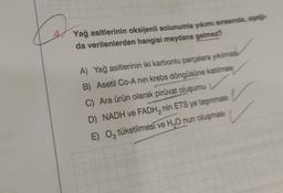 Yağ asitlerinin oksijenli solunumla yıkımı sırasında, aşağ
da verilenlerden hangisi meydana gelmez?
A) Yağ asitlerinin iki karbonlu parçalara yıkılması
B) Asetil Co-A nın krebs döngüsüne katılmas
C) Ara ürün olarak piruvat oluşumu
D) NADH ve FADH₂ nin ETS ye taşınması
E) O₂ tüketilmesi ve H₂O nun oluşması