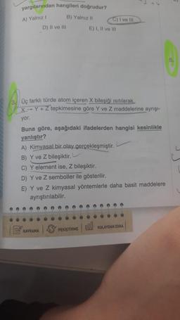 33
yargılarından hangileri doğrudur?
A) Yalnız I
B) Yalnız II
D) II ve III
Üç farklı türde atom içeren X bileşiği ısıtılarak.
X-Y+ Z tepkimesine göre Y ve Z maddelerine ayrışı-
yor.
Buna göre, aşağıdaki ifadelerden hangisi kesinlikle
yanlıştır?
KAVRAMA
C) I ve Ill
E) I, II ve III
A) Kimyasal bir olay gerçekleşmiştir.
B) Y ve Z bileşiktir.
C) Y element ise, Z bileşiktir.
D) Y ve Z semboller ile gösterilir.
E) Y ve Z kimyasal yöntemlerle daha basit maddelere
ayrıştırılabilir.
PEKİŞTİRME
100
0000
KOLAYDAN ZORA
L