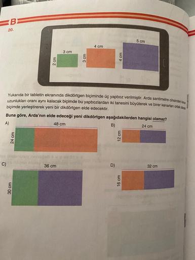 B
20.
24 cm
C) ling
2 cm
30 cm
3 cm
36 cm
3 cm
4 cm
Yukarıda bir tabletin ekranında dikdörtgen biçiminde üç yapboz verilmiştir. Arda santimetre cinsinden ke
uzunlukları oranı aynı kalacak biçimde bu yapbozlardan iki tanesini büyüterek ve birer kenarlan ort