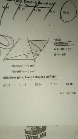 göre, Alan(AHB) kaç cm² dir?
A) 24
B) 20
C) 18
) 16
E) 12
7 7 7 7 C
F
A) 12
(3)
13
Alan(ABF) = 9 cm²
Alan(BFH) = 3 cm²
olduğuna göre, Alan(EFHC) kaç cm² dir?
B) 13
D) 15
C) 14
ABCD
paralelkenar
AH ~ BE = {F}
|BH| = |HC|
YAYINLARI
E) 16
13 E 14 E 15.B