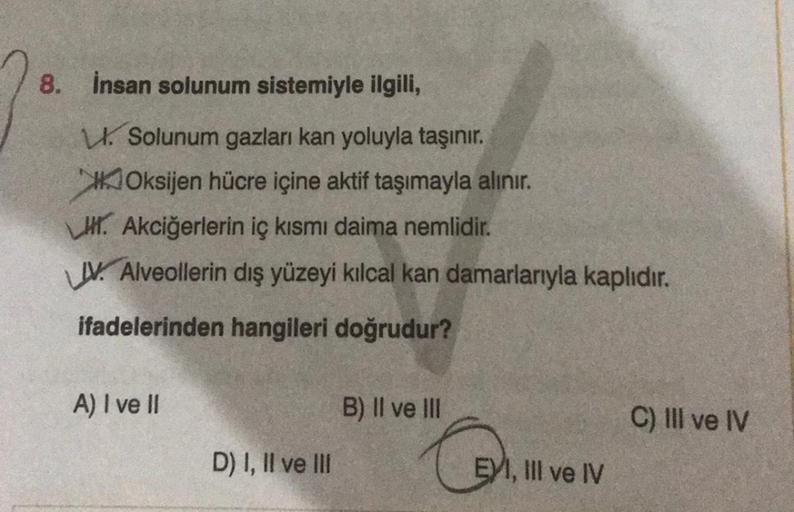 8. İnsan solunum sistemiyle ilgili,
Solunum gazları kan yoluyla taşınır.
Oksijen hücre içine aktif taşımayla alınır.
. Akciğerlerin iç kısmı daima nemlidir.
V Alveollerin dış yüzeyi kılcal kan damarlarıyla kaplıdır.
ifadelerinden hangileri doğrudur?
A) I v