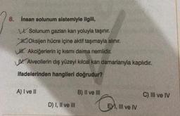 8. İnsan solunum sistemiyle ilgili,
Solunum gazları kan yoluyla taşınır.
Oksijen hücre içine aktif taşımayla alınır.
. Akciğerlerin iç kısmı daima nemlidir.
V Alveollerin dış yüzeyi kılcal kan damarlarıyla kaplıdır.
ifadelerinden hangileri doğrudur?
A) I ve II
D) I, II ve III
B) II ve III
G
EXI, III ve IV
C) III ve IV
