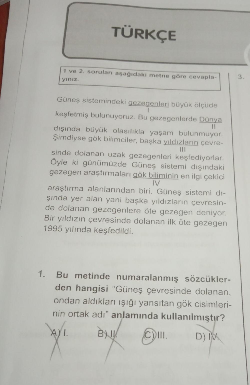 TÜRKÇE
1 ve 2. soruları aşağıdaki metne göre cevapla-
yınız.
Güneş sistemindeki gezegenleri büyük ölçüde
keşfetmiş bulunuyoruz. Bu gezegenlerde Dünya
11
|||
dışında büyük olasılıkla yaşam bulunmuyor.
Şimdiyse gök bilimciler, başka yıldızların çevre-
sinde