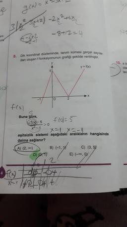 e
g(x)=
3/42²-3x+2)-2x²+6×
un
4
242
f(x)
8. Dik koordinat düzleminde, tanım kümesi gerçel sayılar.
dan oluşan f fonksiyonunun grafiği şekilde verilmiştir.
Buna göre,
−8+12=4
X-5>0
D) (0,1)
O
flol = 5
X=1 X=-1
eşitsizlik sistemi aşağıdaki aralıkların hangisinde
daima sağlanır?
A) (2,00)
B) (-1,
BAY
2
f(x) do 04
x ²-₁/40++
y = f(x)
C) (3,5)
E) (-∞, OY
10. a b
ola
tera