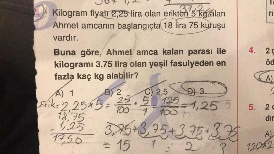 37+2
Kilogram fiyatı 2,25 lira olan erikten 5 kg alan
Ahmet amcanın başlangıçta 18 lira 75 kuruşu
vardır.
Buna göre, Ahmet amca kalan parası ile
kilogramı 3,75 lira olan yeşil fasulyeden en
fazla kaç kg alabilir?
B) 2
4.
18,75
1,2²3 3.25 +3,75 +3.25 +3.25
