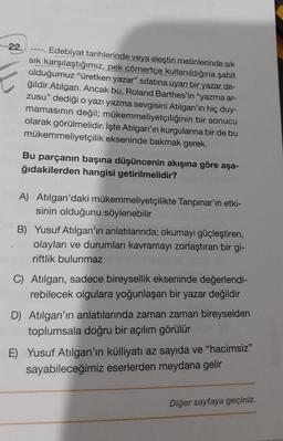 22.
Edebiyat tarihlerinde veya eleştiri metinlerinde sık
sık karşılaştığımız, pek cömertçe kullanıldığına şahit
olduğumuz "üretken yazar” sıfatına uyan bir yazar de-
ğildir Atılgan. Ancak bu, Roland Barthes'in "yazma ar-
zusu" dediği o yazı yazma sevgisini Atılgan'ın hiç duy-
mamasının değil; mükemmeliyetçiliğinin bir sonucu
olarak görülmelidir. İşte Atılgan'ın kurgularına bir de bu
mükemmeliyetçilik ekseninde bakmak gerek.
--==
Bu parçanın başına düşüncenin akışına göre aşa-
ğıdakilerden hangisi getirilmelidir?
A) Atılgan'daki mükemmeliyetçilikte Tanpınar'ın etki-
sinin olduğunu söylenebilir
B) Yusuf Atılgan'ın anlatılarında; okumayı güçleştiren,
olayları ve durumları kavramayı zorlaştıran bir gi-
riftlik bulunmaz
C) Atılgan, sadece bireysellik ekseninde değerlendi-
rebilecek olgulara yoğunlaşan bir yazar değildir
D) Atılgan'ın anlatılarında zaman zaman bireyselden
toplumsala doğru bir açılım görülür
E) Yusuf Atılgan'ın külliyatı az sayıda ve "hacimsiz"
sayabileceğimiz eserlerden meydana gelir
Diğer sayfaya geçiniz.