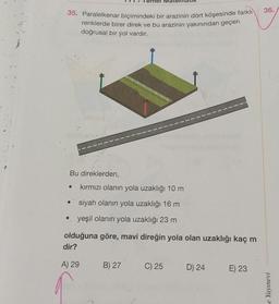 35. Paralelkenar biçimindeki bir arazinin dört köşesinde farklı
renklerde birer direk ve bu arazinin yakınından geçen
doğrusal bir yol vardır.
Bu direklerden,
kırmızı olanın yola uzaklığı 10 m
siyah olanın yola uzaklığı 16 m
.. yeşil olanın yola uzaklığı 23 m
olduğuna göre, mavi direğin yola olan uzaklığı kaç m
dir?
A) 29
B) 27
C) 25
D) 24
E) 23
36.
Yayınevi
e