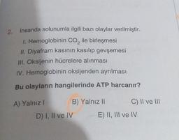 2. İnsanda solunumla ilgili bazı olaylar verilmiştir.
1. Hemoglobinin CO₂ ile birleşmesi
II. Diyafram kasının kasılıp gevşemesi
III. Oksijenin hücrelere alınması
IV. Hemoglobinin oksijenden ayrılması
Bu olayların hangilerinde ATP harcanır?
A) Yalnız I
B) Yalnız II
D) I, II ve IV
C) II ve III
E) II, III ve IV