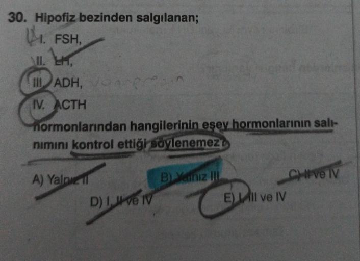 30. Hipofiz bezinden salgılanan;
14. FSH,
II. EH,
III ADH, Ver
IV. ACTH
hormonlarından hangilerinin eşey hormonlarının salı-
nımını kontrol ettiği söylenemez
A) Yalpi
D) I, ve IV
B) Yeniz III
E) Il ve IV
CHIVE IV