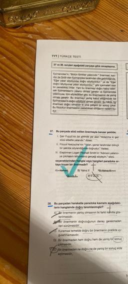 TYT | TÜRKÇE TESTİ
37 ve 38. sorulan aşağıdaki parçaya göre cevaplayınız.
Epimenides'in, "Bütün Giritliler yalancıdır." önermesi, ken-
disi de Giritli olan Epimenides tarafından dile getirildiğinde,
"Eğer yalan söylüyorsa doğru söylüyordur." ya da "Eğer
doğru söylüyorsa yalan söylüyordur." gibi içermeleri olan
bir paradoksu imler. Yani bu önermeyi doğru kabul eder-
sek Epimenides'in yalancı olması gerekir ve Epimenides
yalancıysa, tüm söyledikleri gibi, bu önermesinin de yanlış
olması gerekir. Bu önermeyi yanlış kabul ettiğimizde ise
Epimenides'in doğru söylüyor olması gerekir. Şu hâlde, bu
önermesi doğru olmalıdır ki yine çelişkili bir sonuç çıkar.
Bu filozofun önermesinin paradoksal olmasının nedeni bu-
dur.
37. Bu parçada sözü edilen önermeyle benzer şekilde;
1. Şair Fuzuli'nin bir şiirinde yer alan "Aldanma ki şair
sözü elbette yalandır." dizesi.
II. Filozof Nietzsche'nin "Yalan, şairler tarafından bilinçli
bir şekilde söylendiğinde doğrudur." ifadesi.
III. Eleştirmen Logan Pearsall Smith'in "Adınızın yalancı-
ya çıkmasını istiyorsanız gerçeği söyleyin." sözü.
seçeneklerinden hangisi veya hangileri paradoks or-
taya koyan bir önermedir?
+
A) Yalnız
I ve Il
B) Yalnız II
C) Yalnız III
E) II ve III.
38. Bu parçadan hareketle paradoks kavramı aşağıdaki-
lerin hangisinde doğru tanımlanmıştır?
A) Bir önermenin yanlış olmasının iki farklı kanıtla gös-
terilmesidir.
B Bir önermenin doğruluğunun deney gerekmeden
ileri sürülmesidir.
C) Kuramsal temelde doğru bir önermenin pratikte uy-
gulanmamasıdır.
D) Bir önermeden hem doğru hem de yanlış bir sonuç
çıkmasıdır.
E) Bir önermeden ne doğru ne de yanlış bir sonuç elde
edilmesidir.
10