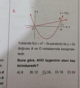 50-
ir.
e d
= 0
mi
2.
O
Ay
y = f(x)
A
1,
A) 8 B) 12
B)
H
X
Yukarıda f(x) = x² - 2x parabolü ile y = 2x
doğrusu A ve O noktalarında kesişmek-
tedir.
Buna göre, AHO üçgeninin alanı kaç
birimkaredir?
12 C) 16, D) 18 E) 24