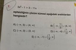 7.
3x²-1>3-11x
eşitsizliğinin çözüm kümesi aşağıdaki aralıklardan
hangisidir?
A) (-∞, 5) U (4,00)
C) (-∞, 0) U (3, 0)
1$ 10
B) (-=.) U (4, =)
1-4) U ( 131,00)
E) (-∞, -1) U
D) (-∞, -4) U
- 1) U (1 3,00)