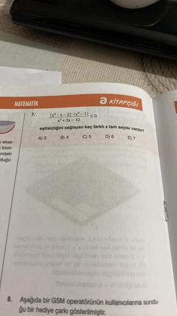 k ekse-
koor-
ndaki
duğu
MATEMATİK
7.
(x²-x-2)(x²-1) ≤0
x² + 3x-10
eşitsizliğini sağlayan kaç farklı x tam sayısı vardır?
E) 7
A) 3
B) 4
a KİTAPÇIĞI
C) 5
D) 6
8. Aşağıda bir GSM operatörünün kullanıcılarına sundu-
ğu bir hediye çarkı gösterilmiştir.