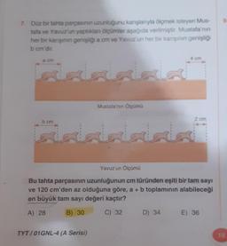 7. Düz bir tahta parçasının uzunluğunu karışlanıyla ölçmek isteyen Mus-
tafa ve Yavuz'un yaptıklan ölçümler aşağıda verilmiştir. Mustafa'nın
her bir karışının genişliği a cm ve Yavuz'un her bir karışının genişliği
b cm'dir.
a cm
b cm
Mustafa'nın Ölçümü
TYT/01GNL-4 (A Serisi)
4 cm
2 cm
Yavuz'un Ölçümü
Bu tahta parçasının uzunluğunun cm türünden eşiti bir tam sayı
ve 120 cm'den az olduğuna göre, a + b toplamının alabileceği
en büyük tam sayı değeri kaçtır?
A) 28
B) 30
C) 32
D) 34 E) 36
9