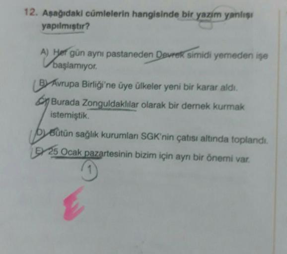 12. Aşağıdaki cümlelerin hangisinde bir yazım yanlışı
yapılmıştır?
A) H
A) Her gün ayni pastaneden Devrek simidi yemeden işe
başlamıyor.
BY Avrupa Birliği'ne üye ülkeler yeni bir karar aldı.
Burada Zonguldaklılar olarak bir dernek kurmak
istemiştik.
Bütün