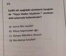 13.
Eşitlik eki aşağıdaki cümlelerin hangisin-
de "Yaşça bizden küçüksün." cümlesin-
deki anlamıyla kullanılmıştır?
A) Sence film nasıldı?
B) Kiloca hepimizden ağır.
C) Soruyu dikkatlice okuyun.
D) Bizi dostça karşıladı.