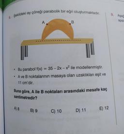 6. Şekildeki ay çöreği parabolik bir eğri oluşturmaktadır.
A
• Bu parabol f(x) = 35 - 2x - x² ile modellenmiştir.
• A ve B noktalarının masaya olan uzaklıkları eşit ve
11 cm'dir.
A) 8
Buna göre, A ile B noktaları arasındaki mesafe kaç
santimetredir?
B) 9
B
C) 10
D) 11
E) 12
9. Aşağ
apsis