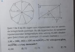 4.
40°
K
N
76⁰
M
D) 76
144454=150
Şekil 1'de 9 eş dik üçgen aynı köşelerinden düz bir zemin-
de birleştirilerek çizilmiştir. Bu dik üçgenlerden iki tanesinin
hipotenüsünden birleşmesiyle elde edilmiş KLMN dikdört-
geni Şekil 2'deki gibi verilmiştir. (O simetri merkezi.)
|LM| < |NM|, |NO| = |OF| ve m(NOF) = 76° olduğuna göre,
m(OFM) = x kaç derecedir?
A) 68
B) 72
C) 74
s
E) 78
1/6