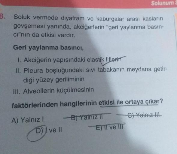 8.
Soluk vermede diyafram ve kaburgalar arası kasların
gevşemesi yanında, akciğerlerin "geri yaylanma basın-
cı"nın da etkisi vardır.
Geri yaylanma basıncı,
1. Akciğerin yapısındaki elastik liflerin
II. Pleura boşluğundaki sıvı tabakanın meydana getir-
diğ