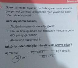 8.
Soluk vermede diyafram ve kaburgalar arası kasların
gevşemesi yanında, akciğerlerin "geri yaylanma basın-
cı"nın da etkisi vardır.
Geri yaylanma basıncı,
1. Akciğerin yapısındaki elastik liflerin
II. Pleura boşluğundaki sıvı tabakanın meydana getir-
diği yüzey geriliminin
III. Alveollerin küçülmesinin
faktörlerinden hangilerinin etkisi ile ortaya çıkar?
C) Yalnız III
A) Yalnız I
D) ve II
Solunum
-B) Yalniz II
E) II ve III