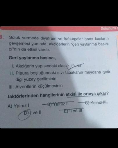 3. Soluk vermede diyafram ve kaburgalar arası kasların
gevşemesi yanında, akciğerlerin "geri yaylanma basın-
cı"nın da etkisi vardır.
Geri yaylanma basıncı,
1. Akciğerin yapısındaki elastik liflerin
II. Pleura boşluğundaki sıvı tabakanın meydana getir-
diğ