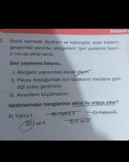 3. Soluk vermede diyafram ve kaburgalar arası kasların
gevşemesi yanında, akciğerlerin "geri yaylanma basın-
cı"nın da etkisi vardır.
Geri yaylanma basıncı,
1. Akciğerin yapısındaki elastik liflerin
II. Pleura boşluğundaki sıvı tabakanın meydana getir-
diği yüzey geriliminin
III. Alveollerin küçülmesinin
faktörlerinden hangilerinin etkisi ile ortaya çıkar?
C) Yalnız III
A) Yalnız I
D) ve ll
Solunum
-B) Yalnız II
E) II ve III