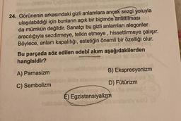 24. Görünenin arkasındaki gizli anlamlara ancak sezgi yoluyla
ulaşılabildiği için bunların açık bir biçimde anlatılması
da mümkün değildir. Sanatçı bu gizli anlamları alegoriler
aracılığıyla sezdirmeye, telkin etmeye, hissettirmeye çalışır.
Böylece, anlam kapalılığı, estetiğin önemli bir özelliği olur.
Bu parçada söz edilen edebî akım aşağıdakilerden
hangisidir?
A) Parnasizm
C) Sembolizm
B) Ekspresyonizm
D) Fütürizm
nees lisov
É) Egzistansiyalizm
20