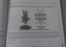 aat sonunda
an bakteri
15. Jel. 1 veya 1'den büyük, 10'dan küçük bir gerçek sayı ve n bir tam sayı olmak üzere a 10° gösterimi bilimsel göste-
nimdir.
Ağaçlar yaptıkları karbondioksit emilimi nedeniyle küresel ısınmanın etkilerini azaltmak ya da ortadan kaldırmak için
oldukça önemlidir. Yetişkin bir ağacın bir saatte ortalama 2,3 kg karbondioksit emilimi yaptığı bilinmektedir.
66
Daha Yagul Bin Türkiye gen
10 MİLYON
ÖĞRENCİYE
10 MİLYON
FİDAN
Fidanlar Fidanlarla Büyüyor
99
B) 2,3-105
6 KASIM 2018
81 ilde Eş Zamanh
TÜM TÜRKİYE'DE
Milli Eğitim Bakanlığı ile Tarım ve Orman Bakanlığı arasında imzalanan iş birliği protokolü gereğince 6 Kasım 2018
tarihinde "Fidanlar, Fidanlarla Büyüyor!" projesi kapsamında 81 ilde eş zamanlı olarak 10 milyon fidan dikimi yapılmıştır.
Proje kapsamında dikilen 10 milyon fidanın tamamının yetişkinliğe erişmesi durumunda bir saatte yapacağı
ortalama karbondioksit emilimi miktarının ton cinsinden bilimsel gösterimi aşağıdakilerden hangisidir?
(1 ton = 1000 kg)
A) 2,3-104
C) 2,3-106
D) 2,3-107