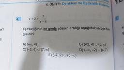 Eir?
8
4.
X+2>
4. ÜNİTE: Denklem ve Eşitsizlik Sistemler
7
X-4
eşitsizliğinin en geniş çözüm aralığı aşağıdakilerden han-
gisidir?
A) (-∞, 4)
C) (-2, 4) (7,00)
E) (-7, 2) (5, ∞0)
B) (-3, 4) (5,00)
D) (-∞, -2) (4,7)
1.
es
g