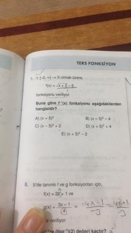 7. t: [-2, ∞0)→ R olmak üzere,
f(x)=√x + 2-5
TERS FONKSİYON
fonksiyonu veriliyor.
Buna göre f'(x) fonksiyonu aşağıdakilerden
hangisidir?
A) (x + 5)²
C) (x - 5)² +2
g(x) =
B) (x - 5)²-4
D) (x + 5)² + 4
E) (x + 5)²-2
8. R'de tanımlı f ve g fonksiyonları için,
f(x) = 2x + 1 ve
3x-1
=
-4x-1-4x+1
e veriliyor.
*e (fog)(2) değeri kaçtır?