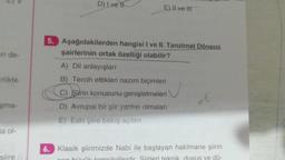 an de-
irlikte
şma-
la ol-
siire
D) Ive H
E) Il ve Il
5. Aşağıdakilerden hangisi I ve II. Tanzimat Dönemi.
şairlerinin ortak özelliği olabilir?
A) Dil anlayışları
B) Tercih ettikleri nazım biçimleri
C) Şirin konusunu genişletmeleri
D) Avrupai bir şiir yanlısı olmaları
E) Eski şiire bakış açıları
=E
6. Klasik şiirimizde Nabi ile başlayan hakîmane şiirin
Siirleri tekni uvus ve dü-