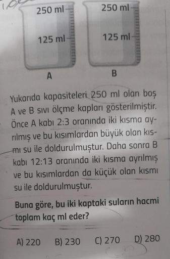 250 ml
125 ml
A
250 ml
125 ml
A) 220 B) 230
B
Yukarıda kapasiteleri 250 ml olan boş
A ve B sıvı ölçme kapları gösterilmiştir.
Önce A kabi 2:3 oranında iki kısma ay-
rılmış ve bu kısımlardan büyük olan kıs-
mi su ile doldurulmuştur. Daha sonra B
kabı 12:13 