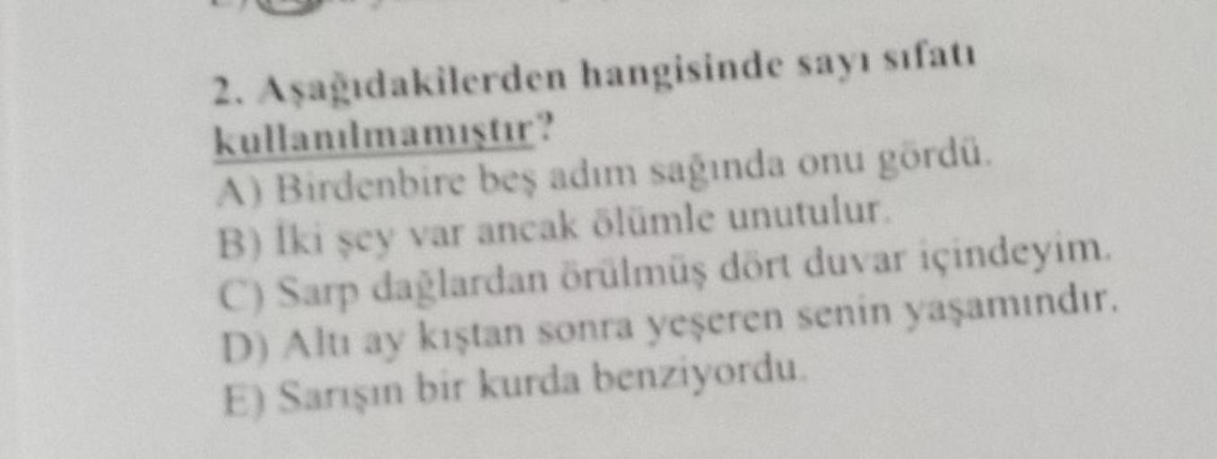 hangisinde sayı sıfatı
2. Aşağıdakilerden
kullanılmamıştır?
A) Birdenbire beş adım sağında onu gördü.
B) Iki şey var ancak ölümle unutulur.
C) Sarp dağlardan örülmüş dört duvar içindeyim.
D) Altı ay kıştan sonra yeşeren senin yaşamındır.
E) Sarışın bir kur