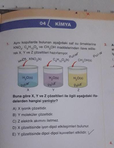 1.
04
H₂O(s)
KİMYA
Aynı koşullarda bulunan aşağıdaki saf su örneklerine
KNO, CH₁2O6 ve CH₂OH maddelerinden ilave edile-
rek X, Y ve Z çözeltileri hazırlanıyor.
12
HNO3
KNO₂(k)
Polar
Polar
C6H₁2O6(k)
12
H₂O(s)
10
X
H₂O(s)
Polo
Z
CH₂OH(s)
Polar
Polo
X
Y
Buna