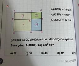 8
6.
A
(12)
A) 32
?
T
K
H
(24)
B) 36
B
Şekildeki ABCD dikdörtgeni dört dikdörtgene ayrılmıştır.
Buna göre, A(AHKE) kaç cm² dir?
A(HBFK) = 24 cm²
A(FCTK) = 8 cm²
A(EKTD)= 12 cm²
C) 40
D) 42
E) 48
IMITA GEOMETRİ
9