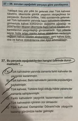 37-38. soruları aşağıdaki parçaya göre yanıtlayınız.
Yaklaşık beş yüz yıllık bir gelenek olan Türk kahvesi
tüketimi, ülkemizde günlük yaşamın vazgeçilmez bir
parçasıdır. Bununla birlikte, 1980 sonrasında gelenek-
sel Türk kahvesinin yanında hazır kahvelerin tüketime
girmesiyle kahve kültürünün değişime uğradığı ve
2000'lerden itibaren ülkemizde Batılı kahve tüketim alış-
kanlıklarının yaygınlaştığı görülmektedir. Son yıllarda
sayısı hızla artan marka kahve dükkânları nedeniyle
değişen kahve tüketim alışkanlıkları, yeni kahve türle-
rine ve kahve dükkânlarına olan ilgiyi artırmaktadır.
37. Bu parçada aşağıdakilerden hangisi üzerinde durul-
maktadır?
(A) für
A) Türk kahvesinin yanında zamania farklı kahveler de
yaygınlık kazanmıştır.
B) Türk kahvesi, Batılı kahvelerin yanında popülerliğini
kaybetmiştir.
Türk kahvesi, Türklere özgü olduğu hâlde yabancılar
zamanla sahiplenmiştir.
D) Farklı kahvelerin yaygınlık kazanmasının sebebi
Türk kahvesinin içiminin zor olmasıdır.
Türk kahvesi Osmanlılar Dönemi'nde yaygınlık
kazanıp günümüze kadar gelmiştir.