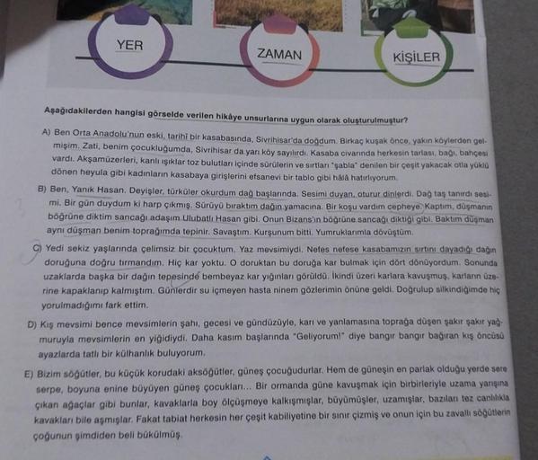 YER
ZAMAN
KİŞİLER
Aşağıdakilerden hangisi görselde verilen hikâye unsurlarına uygun olarak oluşturulmuştur?
A) Ben Orta Anadolu'nun eski, tarihi bir kasabasında, Sivrihisar'da doğdum. Birkaç kuşak önce, yakın köylerden gel-
mişim. Zati, benim çocukluğumda,