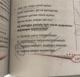 pe
erine. Bilimsel ye
şağıdakilerden
nlenmiştir.
31
ve sanatsa
şturmaktadır
birikimi oldu
2. Uzak, çok uzağız şimdi ışıktan
Çocuk sesinden, gül ve sarmaşıktan
pönmeyen gemiler olduk açıktan
Adımızı soran, arayan yok mu?
Bu dörtlüğün şairiyle ilgili olarak aşağıdakiler-
den hangisi söylenemez?
A) Kendisini yalnız hissetmektedir.
B) Unutulmuşluk karşısında üzülmektedir.
C) Yaşamın neşesini, sıcaklığını özlemiştir.
D) Yaşama isteğini kaybetmiştir.
145