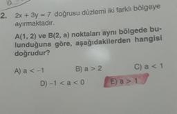 2. 2x + 3y = 7 doğrusu düzlemi iki farklı bölgeye
ayırmaktadır.
A(1, 2) ve B(2, a) noktaları aynı bölgede bu-
lunduğuna göre, aşağıdakilerden hangisi
doğrudur?
A) a < -1
B) a > 2
D) -1 < a < 0
C) a < 1
E) a > 1