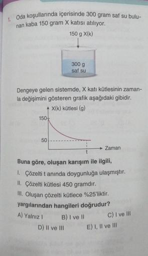 1. Oda koşullarında içerisinde 300 gram saf su bulu-
nan kaba 150 gram X katısı atılıyor.
150 g X(K)
Dengeye gelen sistemde, X katı kütlesinin zaman-
la değişimini gösteren grafik aşağıdaki gibidir.
+ X(k) kütlesi (g)
150+
50
300 g
saf su
Buna göre, oluşan
