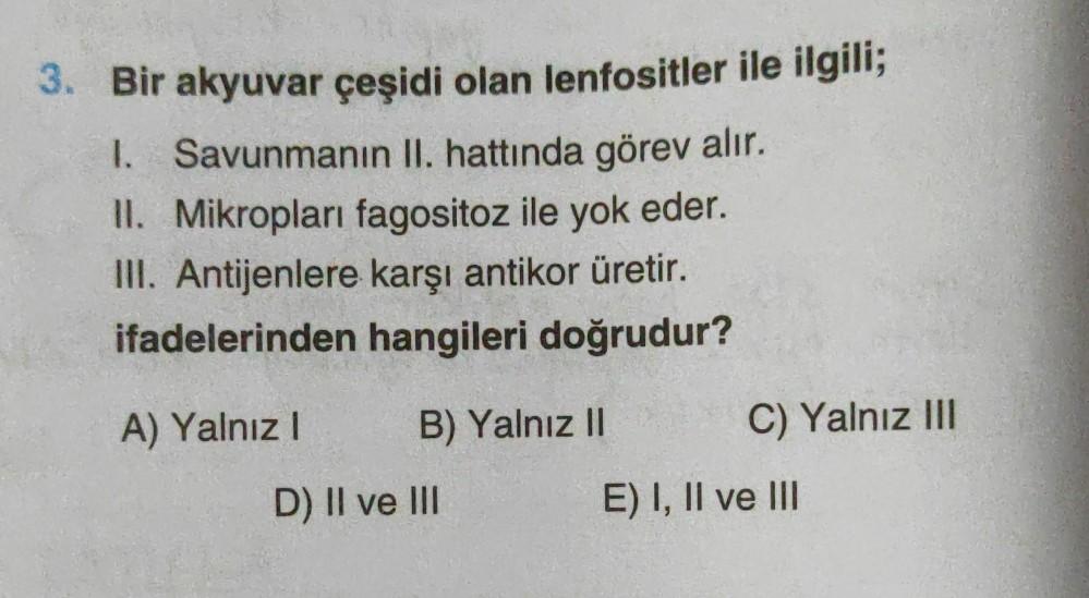 3. Bir akyuvar çeşidi olan lenfositler ile ilgili;
I. Savunmanın II. hattında görev alır.
II. Mikropları fagositoz ile yok eder.
III. Antijenlere karşı antikor üretir.
ifadelerinden hangileri doğrudur?
A) Yalnız I
B) Yalnız II
D) II ve III
C) Yalnız III
E)